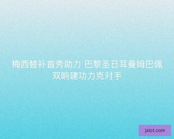 梅西替补首秀助力 巴黎圣日耳曼姆巴佩双响建功力克对手 梅西替补首秀助力 巴黎圣日耳曼姆巴佩双响建功力克对手