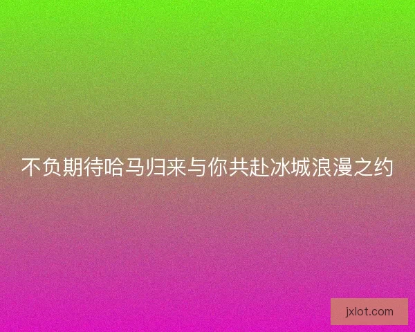 不负期待哈马归来与你共赴冰城浪漫之约 不负期待哈马归来与你共赴冰城浪漫之约