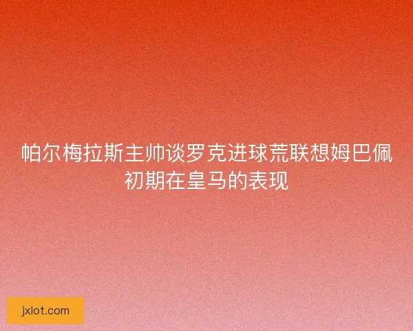 帕尔梅拉斯主帅谈罗克进球荒联想姆巴佩初期在皇马的表现