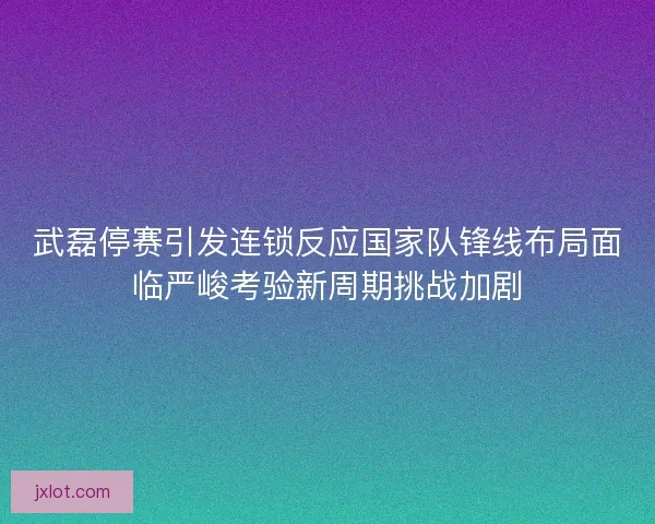 武磊停赛引发连锁反应国家队锋线布局面临严峻考验新周期挑战加剧