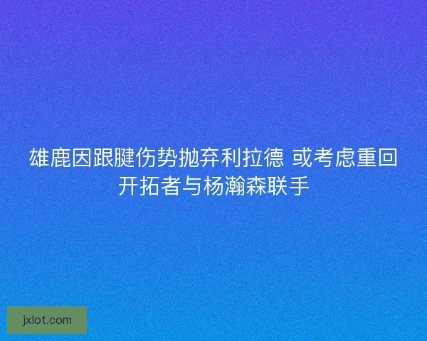雄鹿因跟腱伤势抛弃利拉德 或考虑重回开拓者与杨瀚森联手