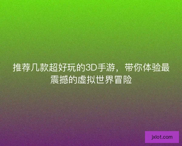 推荐几款超好玩的3D手游，带你体验最震撼的虚拟世界冒险
