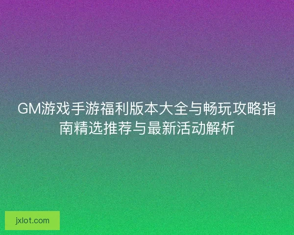 GM游戏手游福利版本大全与畅玩攻略指南精选推荐与最新活动解析