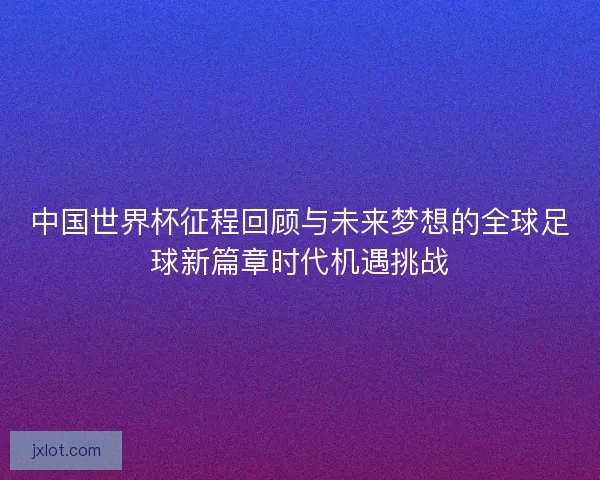 中国世界杯征程回顾与未来梦想的全球足球新篇章时代机遇挑战