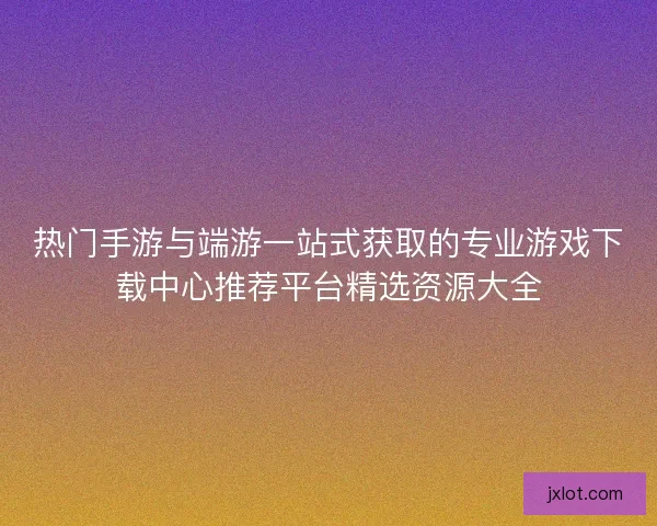热门手游与端游一站式获取的专业游戏下载中心推荐平台精选资源大全