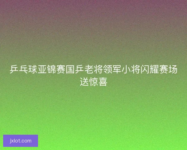 乒乓球亚锦赛国乒老将领军小将闪耀赛场送惊喜
