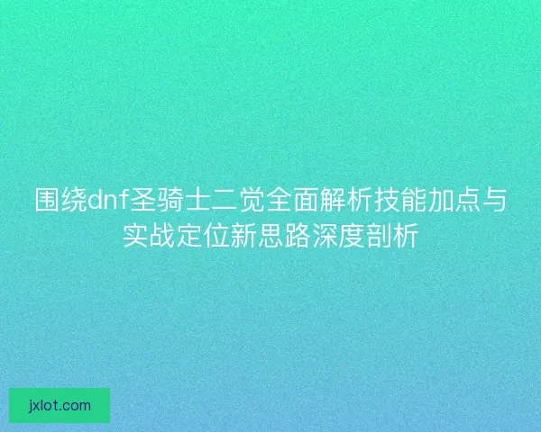 围绕dnf圣骑士二觉全面解析技能加点与实战定位新思路深度剖析