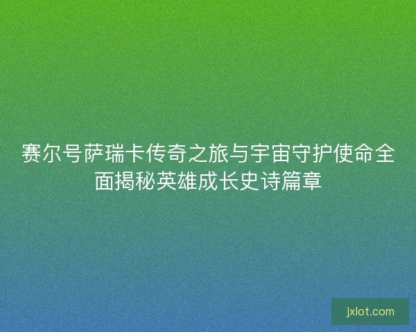 赛尔号萨瑞卡传奇之旅与宇宙守护使命全面揭秘英雄成长史诗篇章