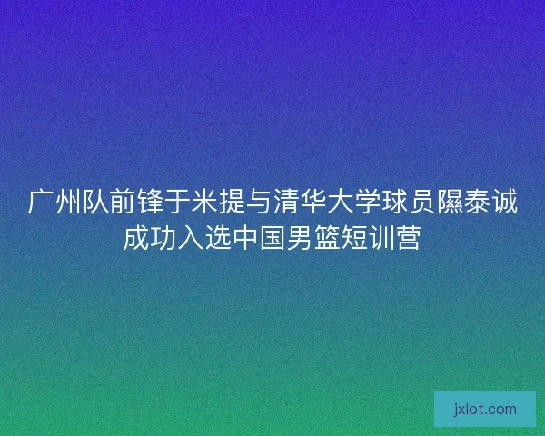 广州队前锋于米提与清华大学球员隰泰诚成功入选中国男篮短训营