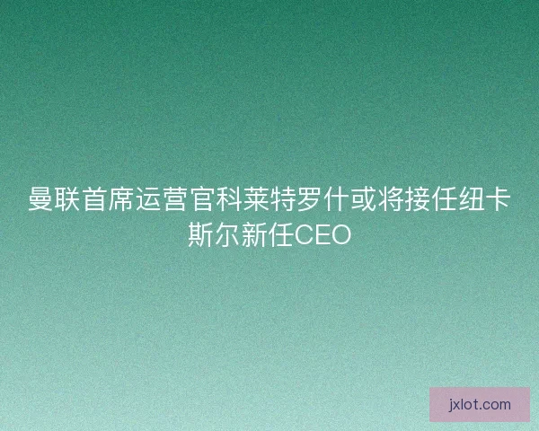 曼联首席运营官科莱特罗什或将接任纽卡斯尔新任CEO