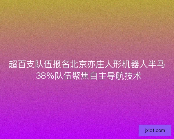 超百支队伍报名北京亦庄人形机器人半马 38%队伍聚焦自主导航技术