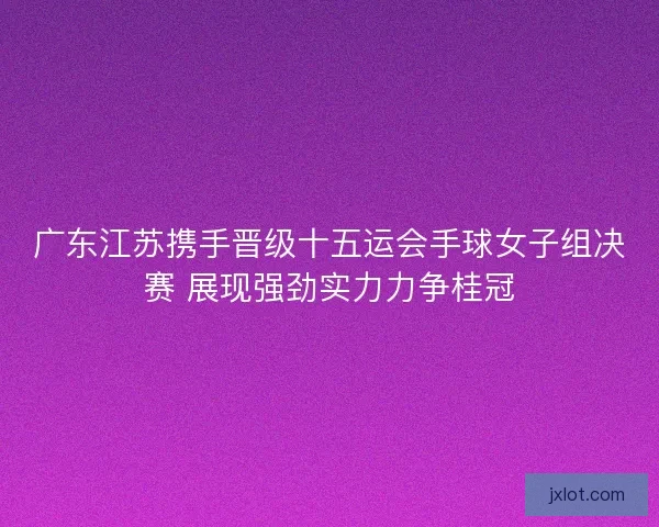 广东江苏携手晋级十五运会手球女子组决赛 展现强劲实力力争桂冠