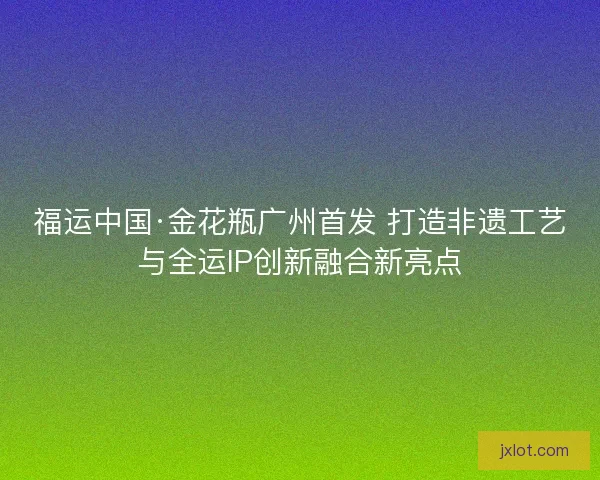 福运中国·金花瓶广州首发 打造非遗工艺与全运IP创新融合新亮点