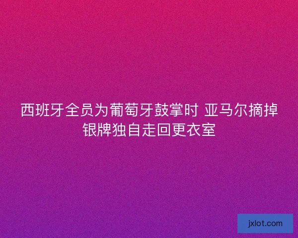 西班牙全员为葡萄牙鼓掌时 亚马尔摘掉银牌独自走回更衣室