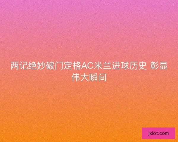 两记绝妙破门定格AC米兰进球历史 彰显伟大瞬间 两记绝妙破门定格AC米兰进球历史 彰显伟大瞬间