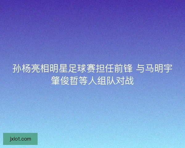 孙杨亮相明星足球赛担任前锋 与马明宇肇俊哲等人组队对战 孙杨亮相明星足球赛担任前锋 与马明宇肇俊哲等人组队对战