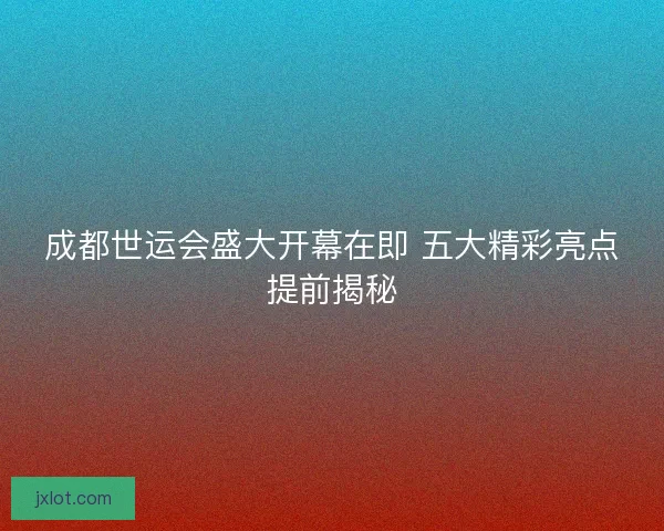 成都世运会盛大开幕在即 五大精彩亮点提前揭秘