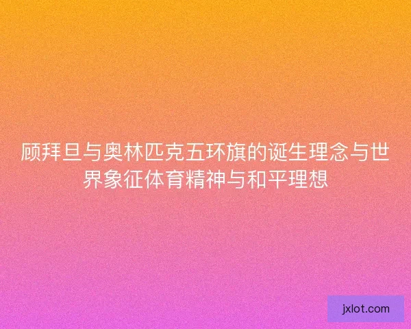顾拜旦与奥林匹克五环旗的诞生理念与世界象征体育精神与和平理想