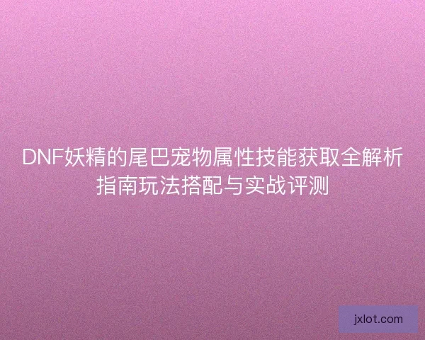DNF妖精的尾巴宠物属性技能获取全解析指南玩法搭配与实战评测 DNF妖精的尾巴宠物属性技能获取全解析指南玩法搭配与实战评测
