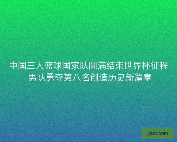 中国三人篮球国家队圆满结束世界杯征程 男队勇夺第八名创造历史新篇章