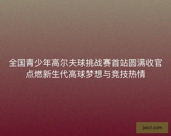全国青少年高尔夫球挑战赛首站圆满收官点燃新生代高球梦想与竞技热情 全国青少年高尔夫球挑战赛首站圆满收官点燃新生代高球梦想与竞技热情