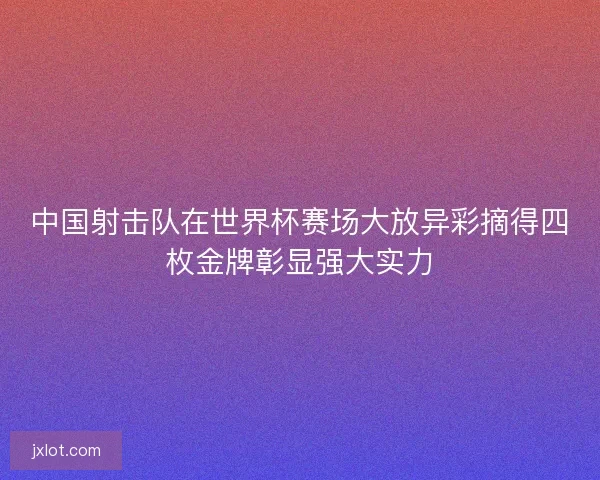 中国射击队在世界杯赛场大放异彩摘得四枚金牌彰显强大实力