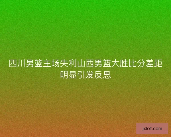 四川男篮主场失利山西男篮大胜比分差距明显引发反思