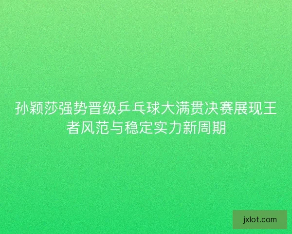 孙颖莎强势晋级乒乓球大满贯决赛展现王者风范与稳定实力新周期