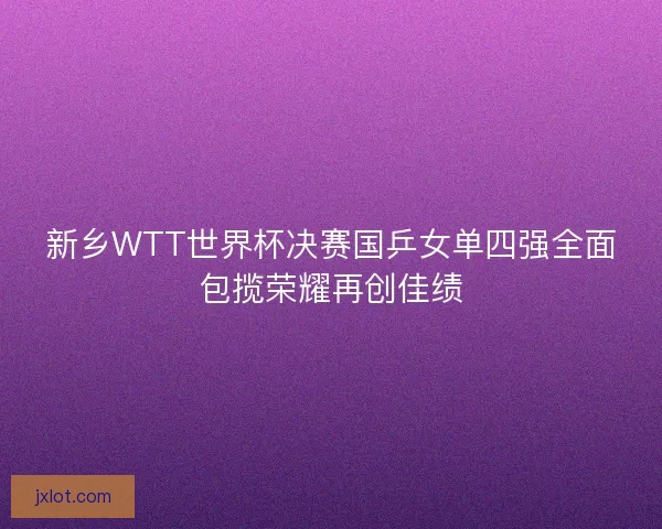 新乡WTT世界杯决赛国乒女单四强全面包揽荣耀再创佳绩