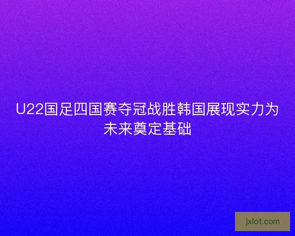 U22国足四国赛夺冠战胜韩国展现实力为未来奠定基础