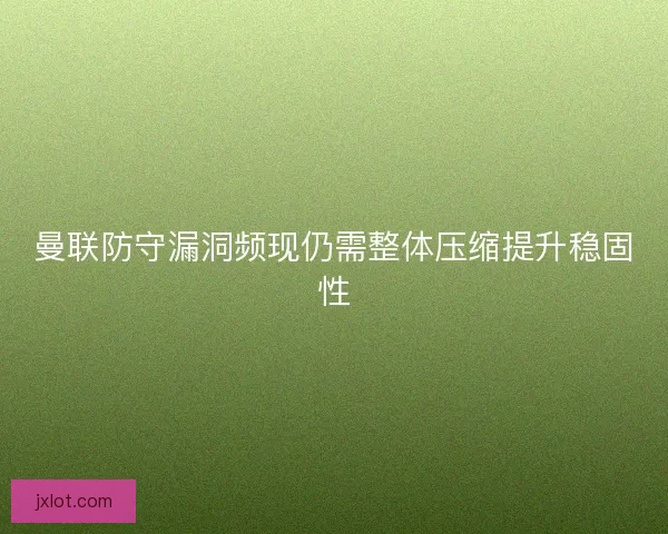 曼联防守漏洞频现仍需整体压缩提升稳固性