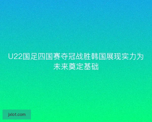 U22国足四国赛夺冠战胜韩国展现实力为未来奠定基础