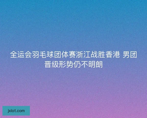 全运会羽毛球团体赛浙江战胜香港 男团晋级形势仍不明朗