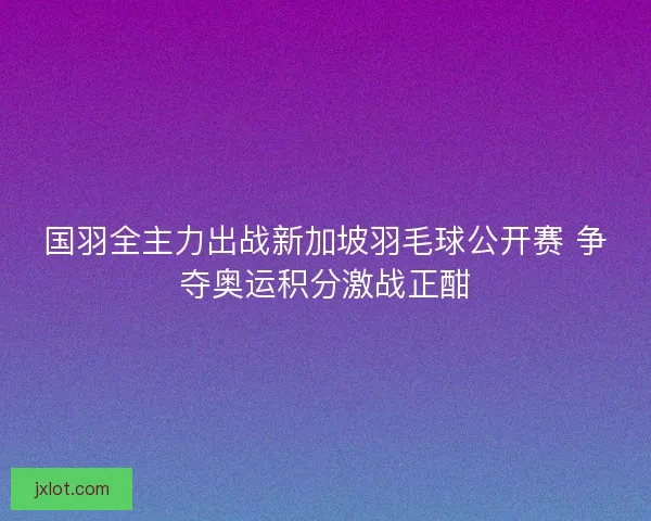 国羽全主力出战新加坡羽毛球公开赛 争夺奥运积分激战正酣