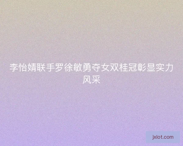 李怡婧联手罗徐敏勇夺女双桂冠彰显实力风采