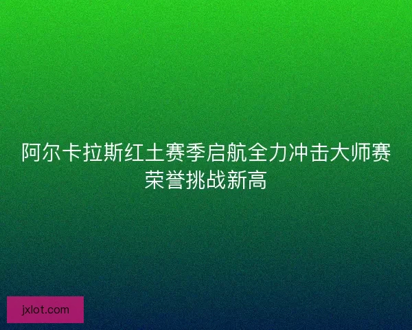 阿尔卡拉斯红土赛季启航全力冲击大师赛荣誉挑战新高
