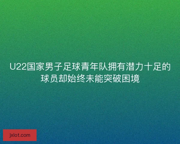 U22国家男子足球青年队拥有潜力十足的球员却始终未能突破困境