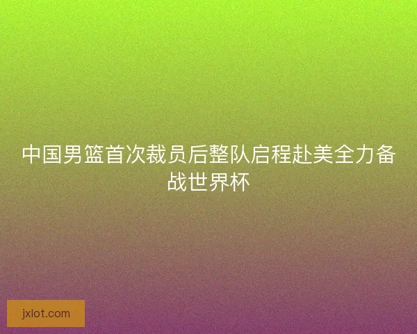 中国男篮首次裁员后整队启程赴美全力备战世界杯