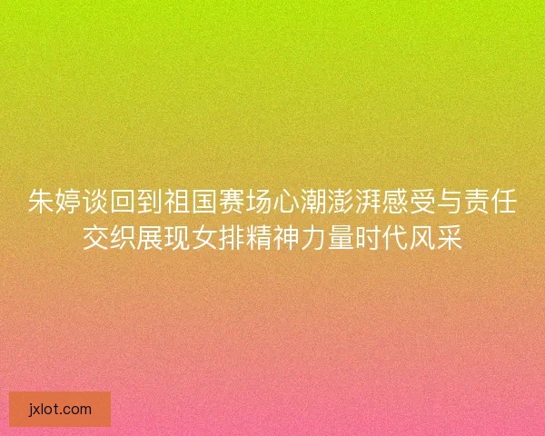 朱婷谈回到祖国赛场心潮澎湃感受与责任交织展现女排精神力量时代风采